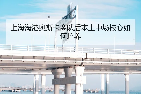 上海海港奥斯卡离队后本土中场核心如何培养