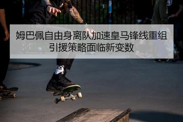 姆巴佩自由身离队加速皇马锋线重组 引援策略面临新变数