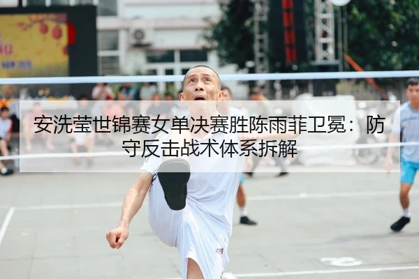 安洗莹世锦赛女单决赛胜陈雨菲卫冕：防守反击战术体系拆解